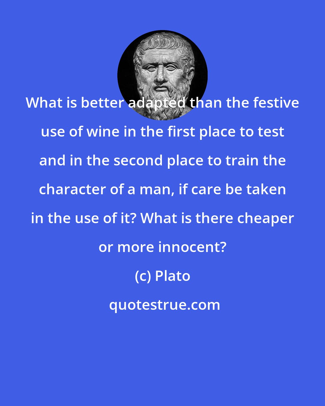 Plato: What is better adapted than the festive use of wine in the first place to test and in the second place to train the character of a man, if care be taken in the use of it? What is there cheaper or more innocent?