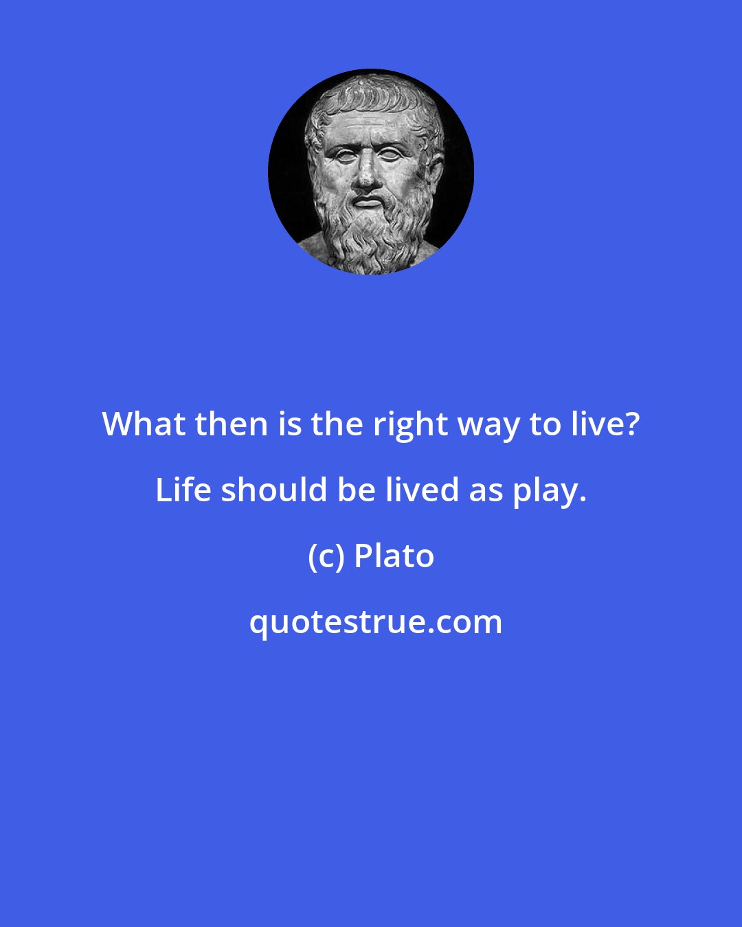 Plato: What then is the right way to live? Life should be lived as play.