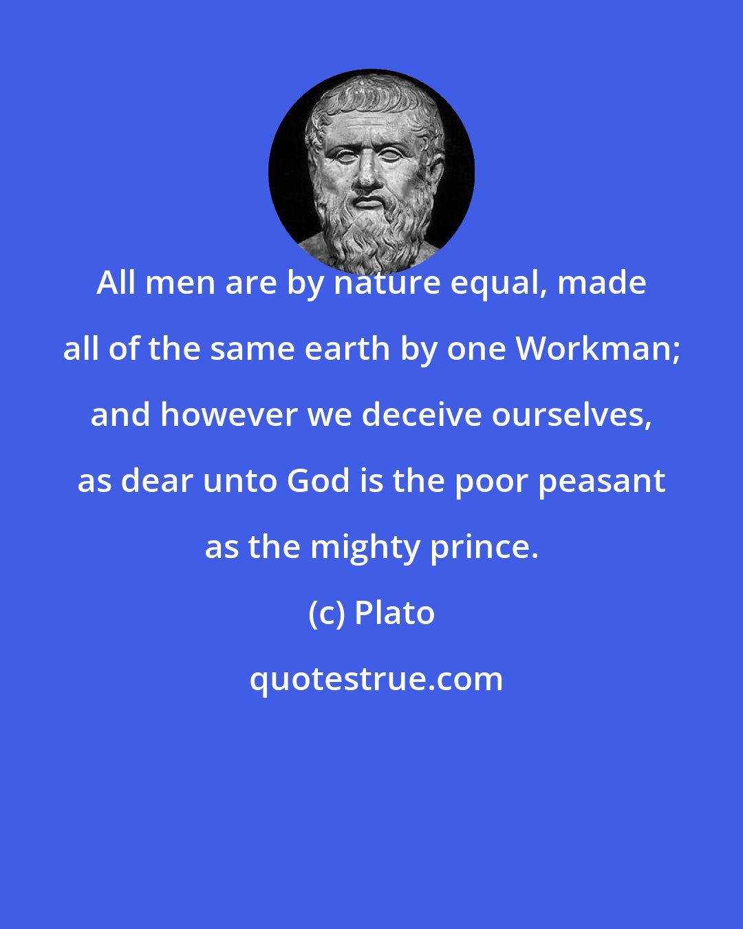 Plato: All men are by nature equal, made all of the same earth by one Workman; and however we deceive ourselves, as dear unto God is the poor peasant as the mighty prince.