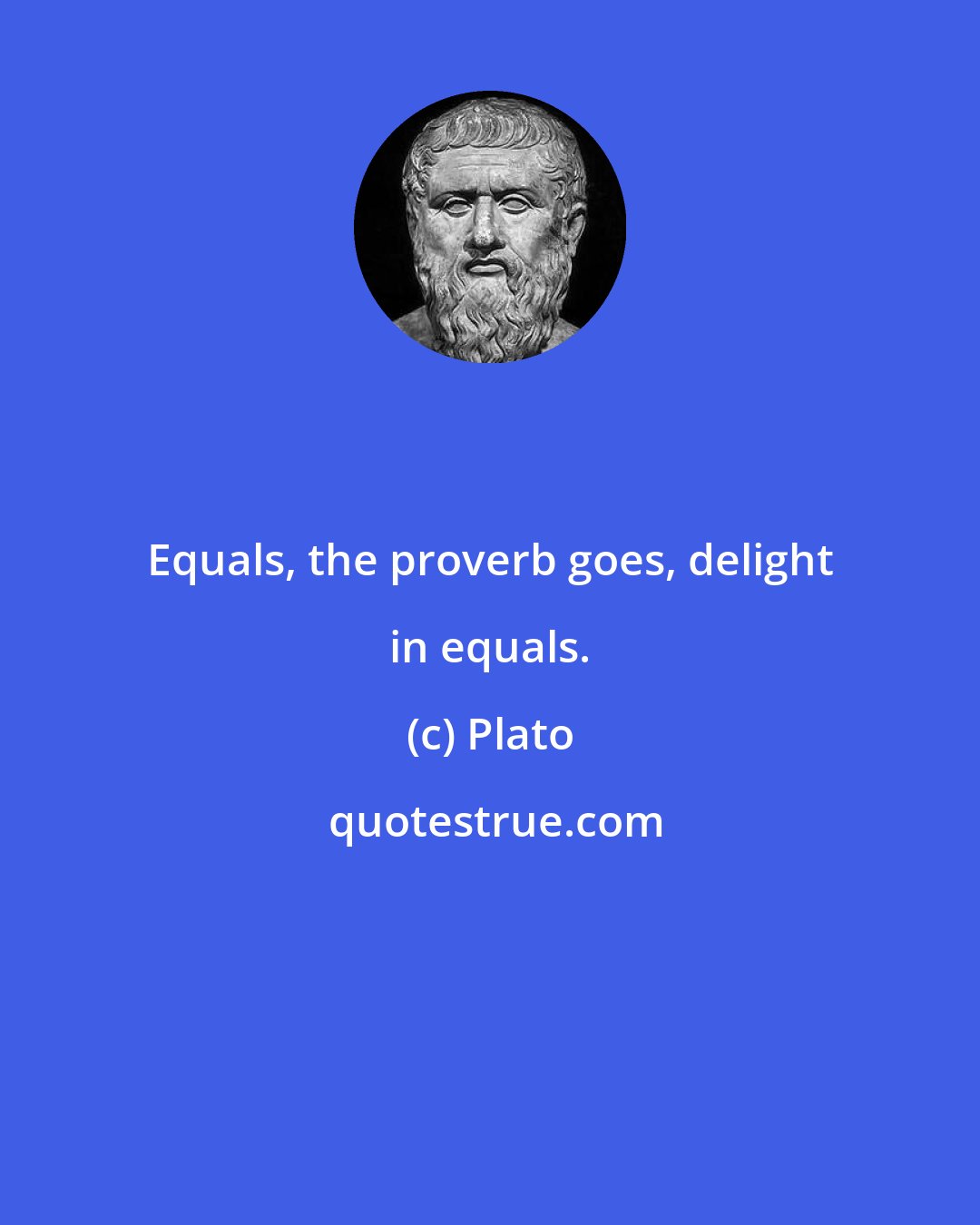 Plato: Equals, the proverb goes, delight in equals.