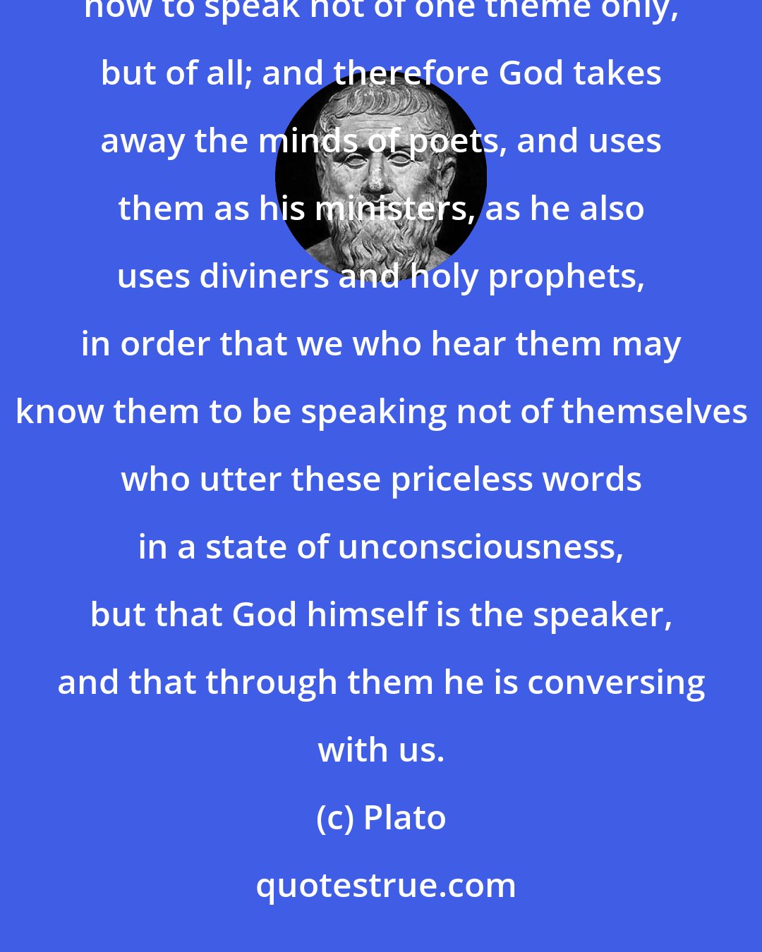 Plato: For not by art does the poet sing, but by power divine. Had he learned by rules of art, he would have known how to speak not of one theme only, but of all; and therefore God takes away the minds of poets, and uses them as his ministers, as he also uses diviners and holy prophets, in order that we who hear them may know them to be speaking not of themselves who utter these priceless words in a state of unconsciousness, but that God himself is the speaker, and that through them he is conversing with us.