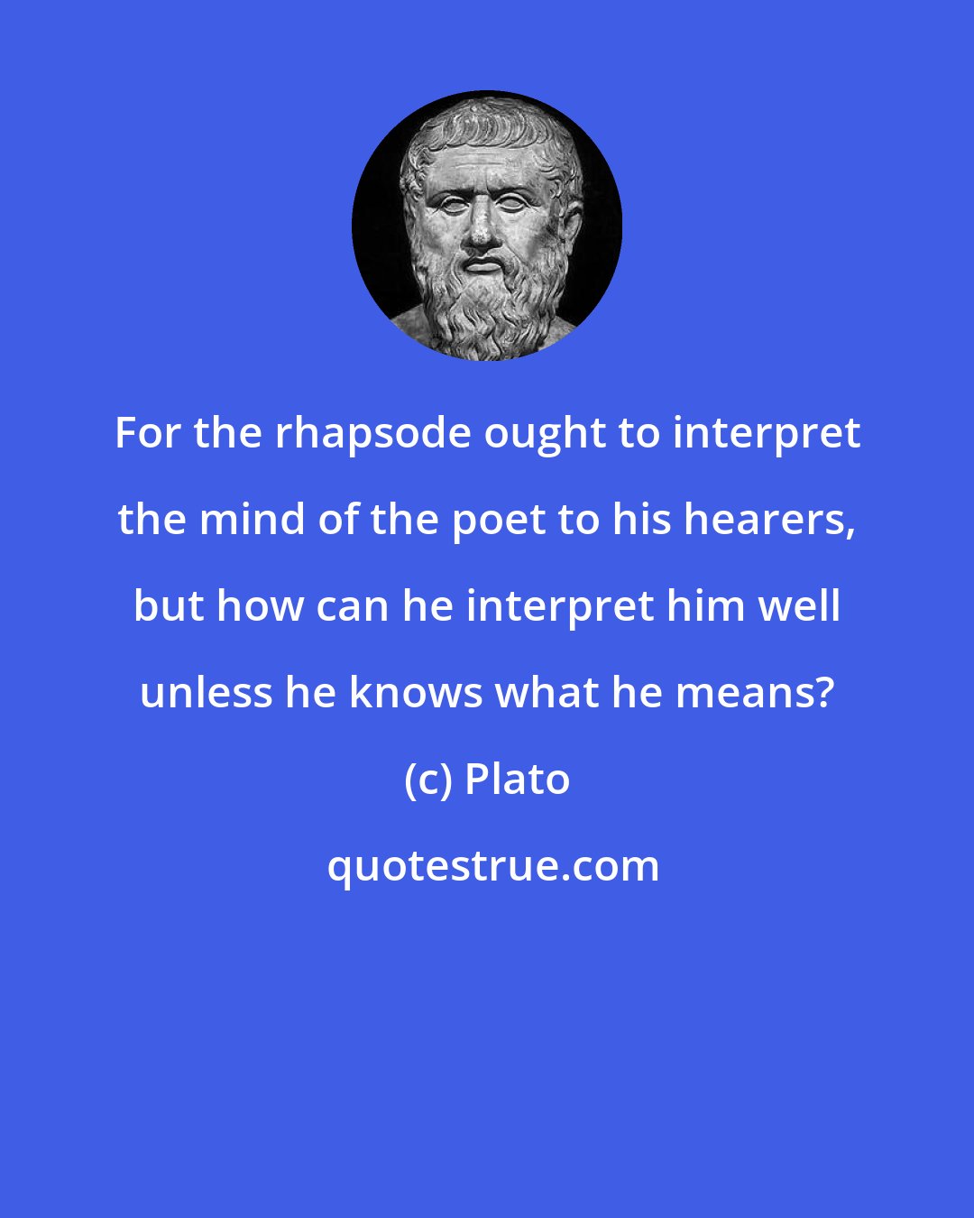 Plato: For the rhapsode ought to interpret the mind of the poet to his hearers, but how can he interpret him well unless he knows what he means?