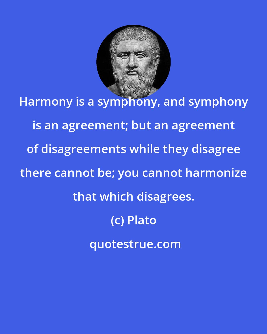 Plato: Harmony is a symphony, and symphony is an agreement; but an agreement of disagreements while they disagree there cannot be; you cannot harmonize that which disagrees.