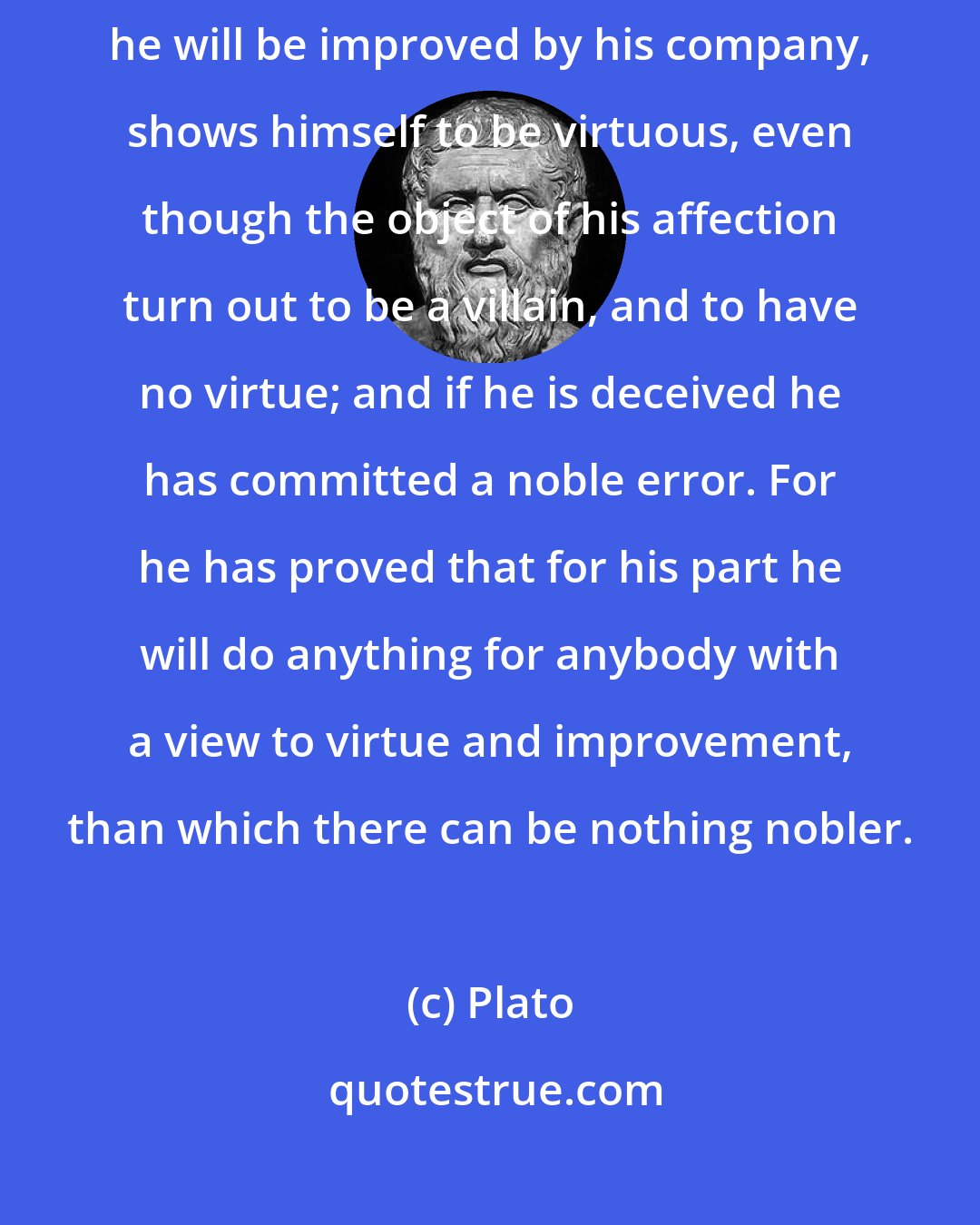 Plato: He who gives himself to a lover because he is a good man, and in the hope that he will be improved by his company, shows himself to be virtuous, even though the object of his affection turn out to be a villain, and to have no virtue; and if he is deceived he has committed a noble error. For he has proved that for his part he will do anything for anybody with a view to virtue and improvement, than which there can be nothing nobler.