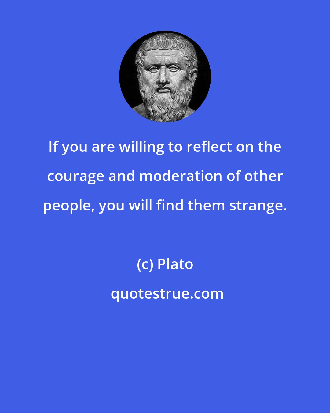 Plato: If you are willing to reflect on the courage and moderation of other people, you will find them strange.