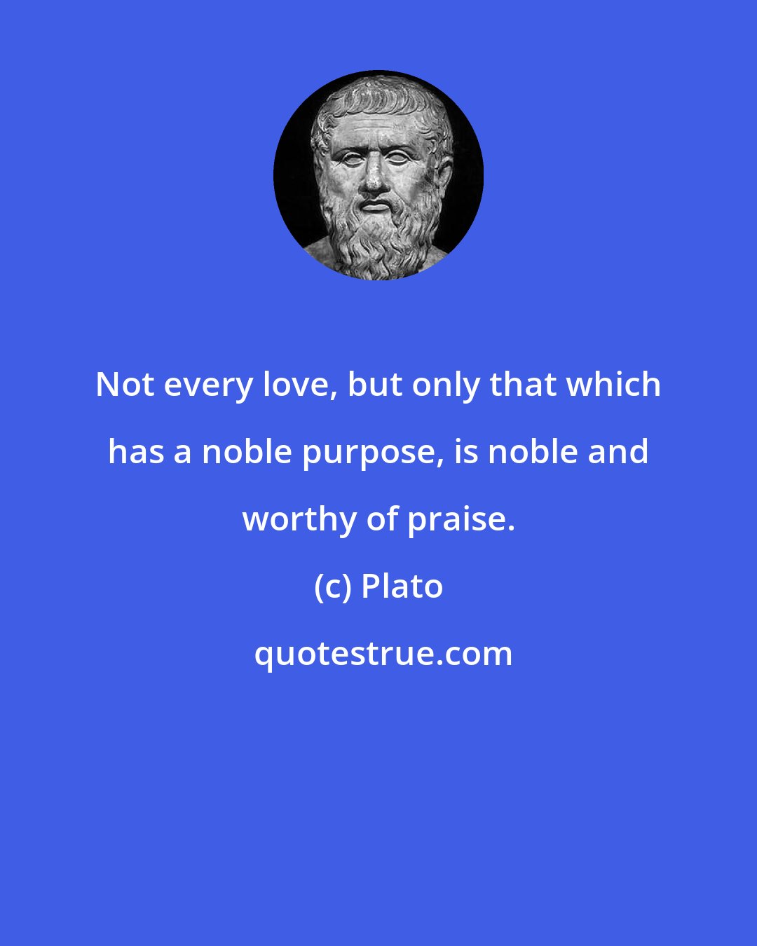 Plato: Not every love, but only that which has a noble purpose, is noble and worthy of praise.