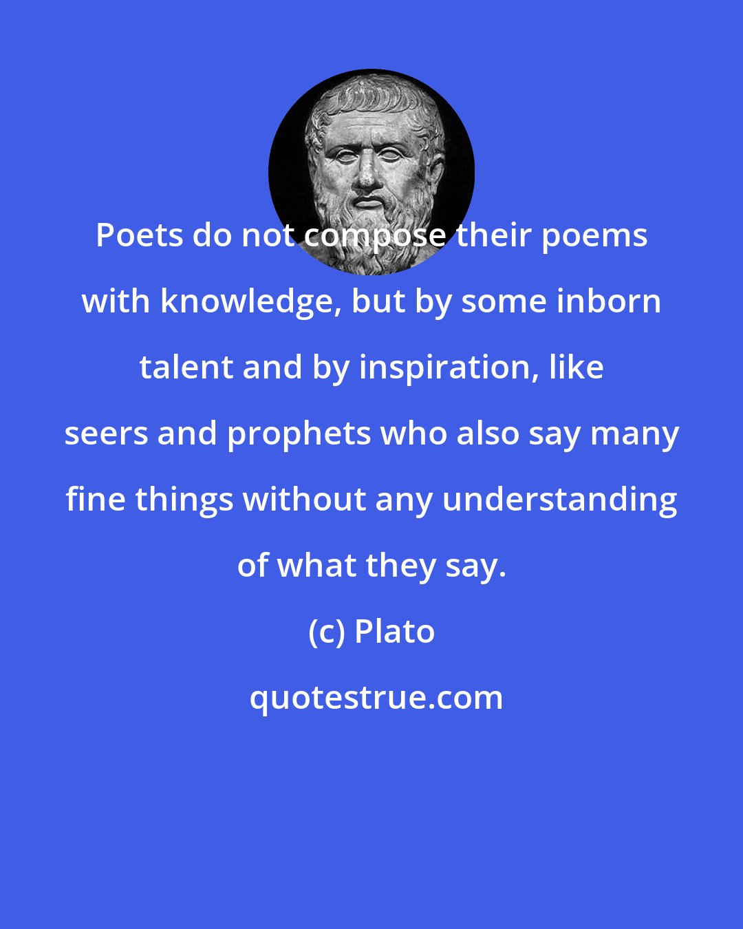 Plato: Poets do not compose their poems with knowledge, but by some inborn talent and by inspiration, like seers and prophets who also say many fine things without any understanding of what they say.