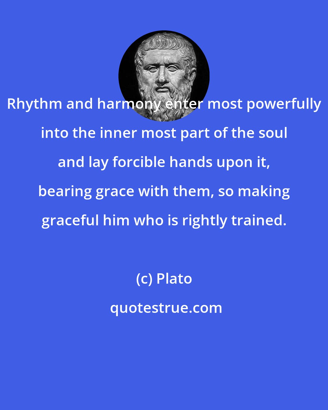 Plato: Rhythm and harmony enter most powerfully into the inner most part of the soul and lay forcible hands upon it, bearing grace with them, so making graceful him who is rightly trained.