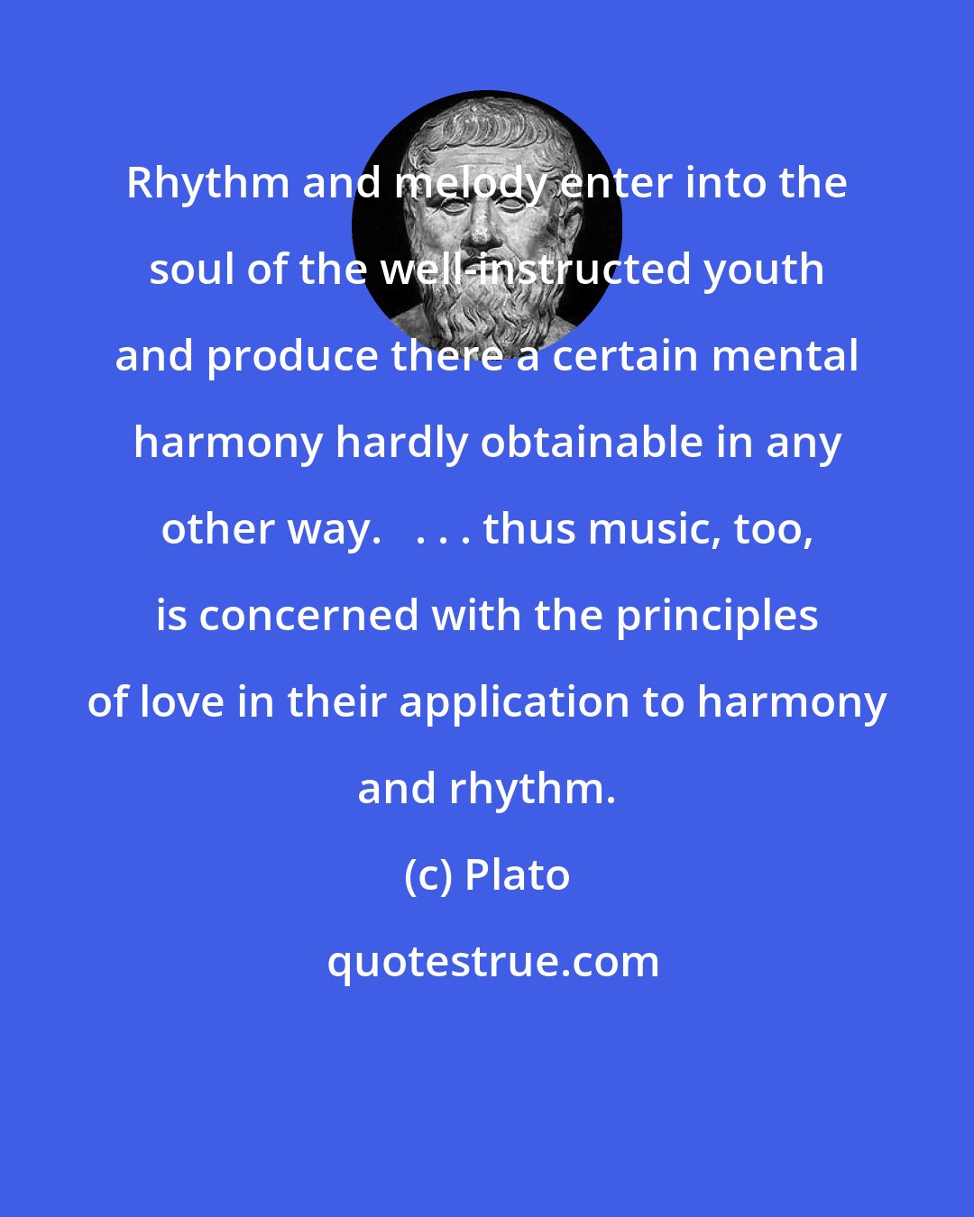 Plato: Rhythm and melody enter into the soul of the well-instructed youth and produce there a certain mental harmony hardly obtainable in any other way.   . . . thus music, too, is concerned with the principles of love in their application to harmony and rhythm.