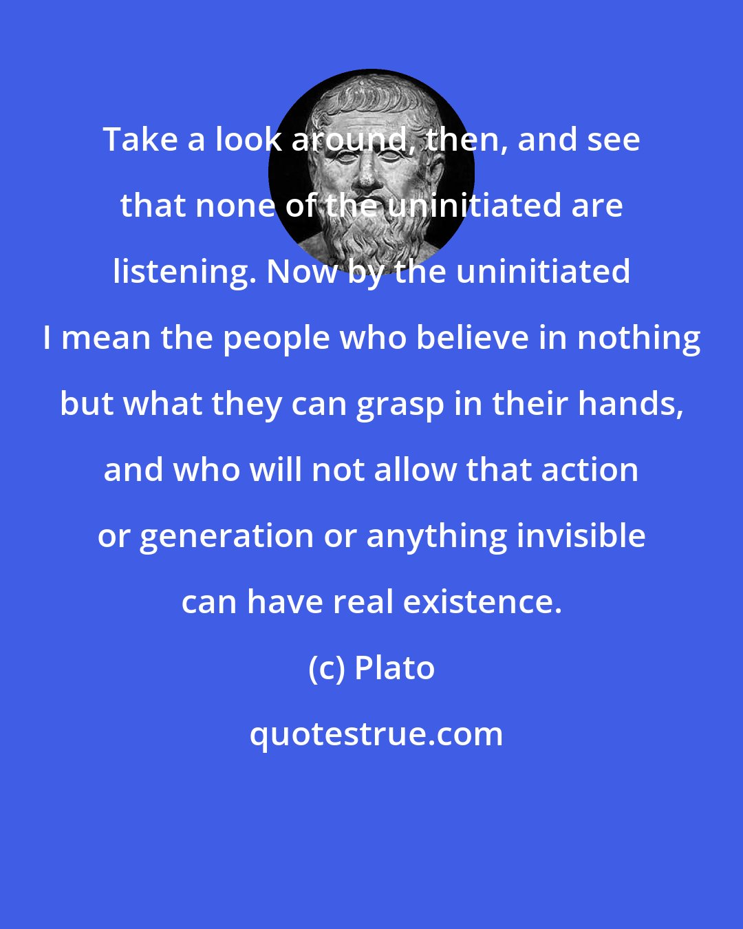 Plato: Take a look around, then, and see that none of the uninitiated are listening. Now by the uninitiated I mean the people who believe in nothing but what they can grasp in their hands, and who will not allow that action or generation or anything invisible can have real existence.