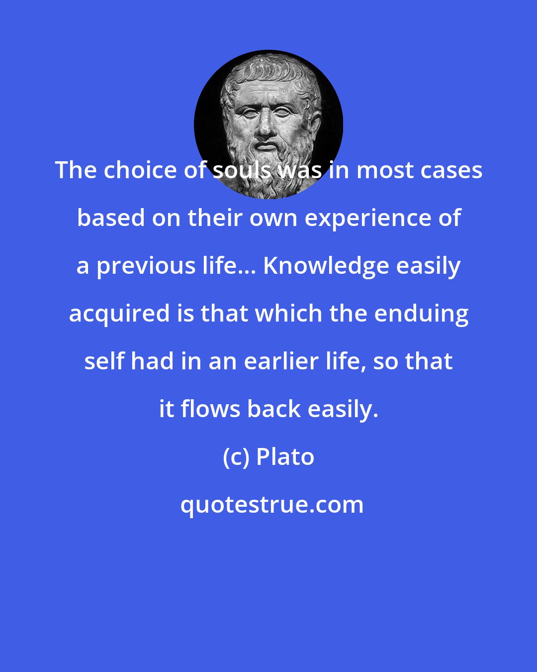 Plato: The choice of souls was in most cases based on their own experience of a previous life... Knowledge easily acquired is that which the enduing self had in an earlier life, so that it flows back easily.