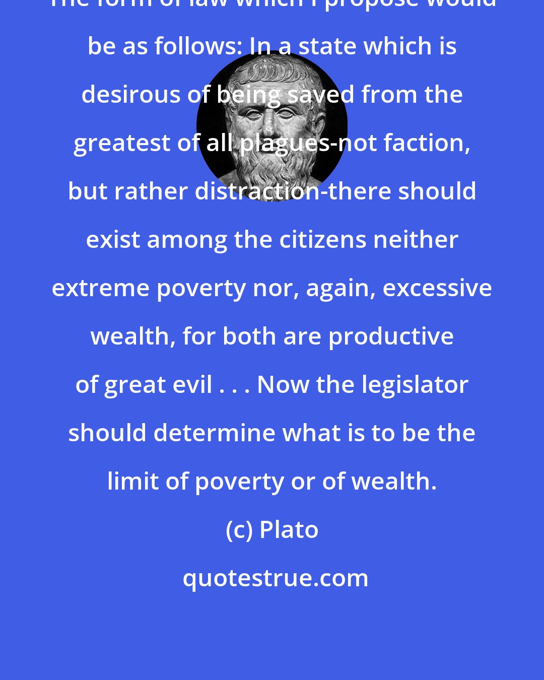 Plato: The form of law which I propose would be as follows: In a state which is desirous of being saved from the greatest of all plagues-not faction, but rather distraction-there should exist among the citizens neither extreme poverty nor, again, excessive wealth, for both are productive of great evil . . . Now the legislator should determine what is to be the limit of poverty or of wealth.