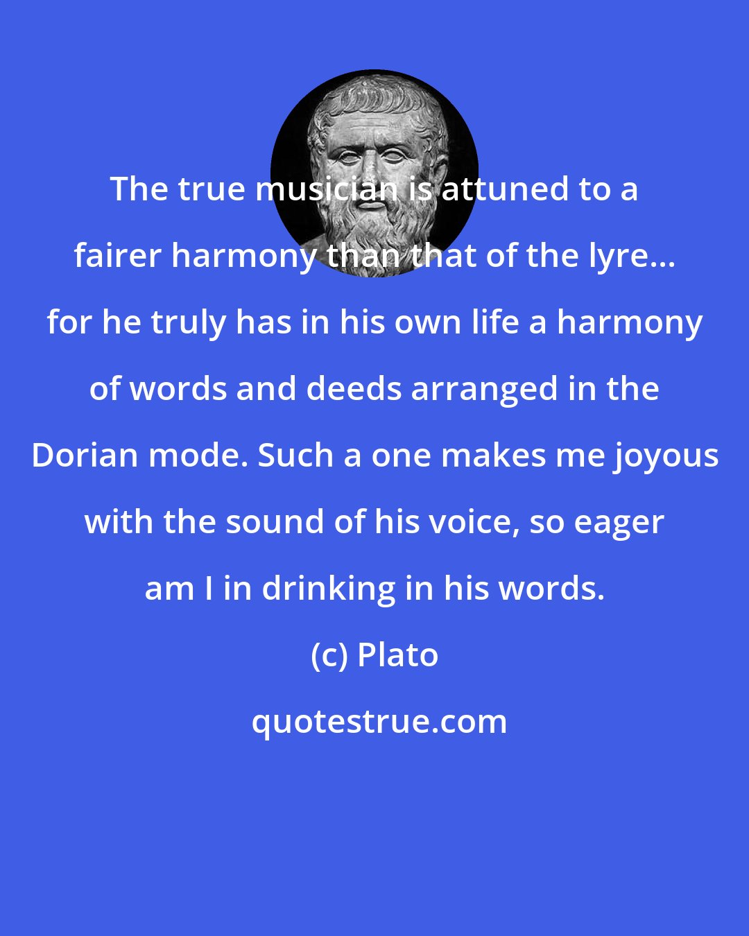 Plato: The true musician is attuned to a fairer harmony than that of the lyre... for he truly has in his own life a harmony of words and deeds arranged in the Dorian mode. Such a one makes me joyous with the sound of his voice, so eager am I in drinking in his words.