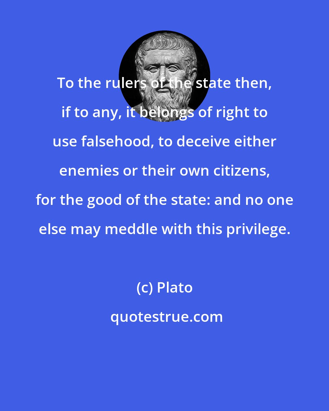 Plato: To the rulers of the state then, if to any, it belongs of right to use falsehood, to deceive either enemies or their own citizens, for the good of the state: and no one else may meddle with this privilege.