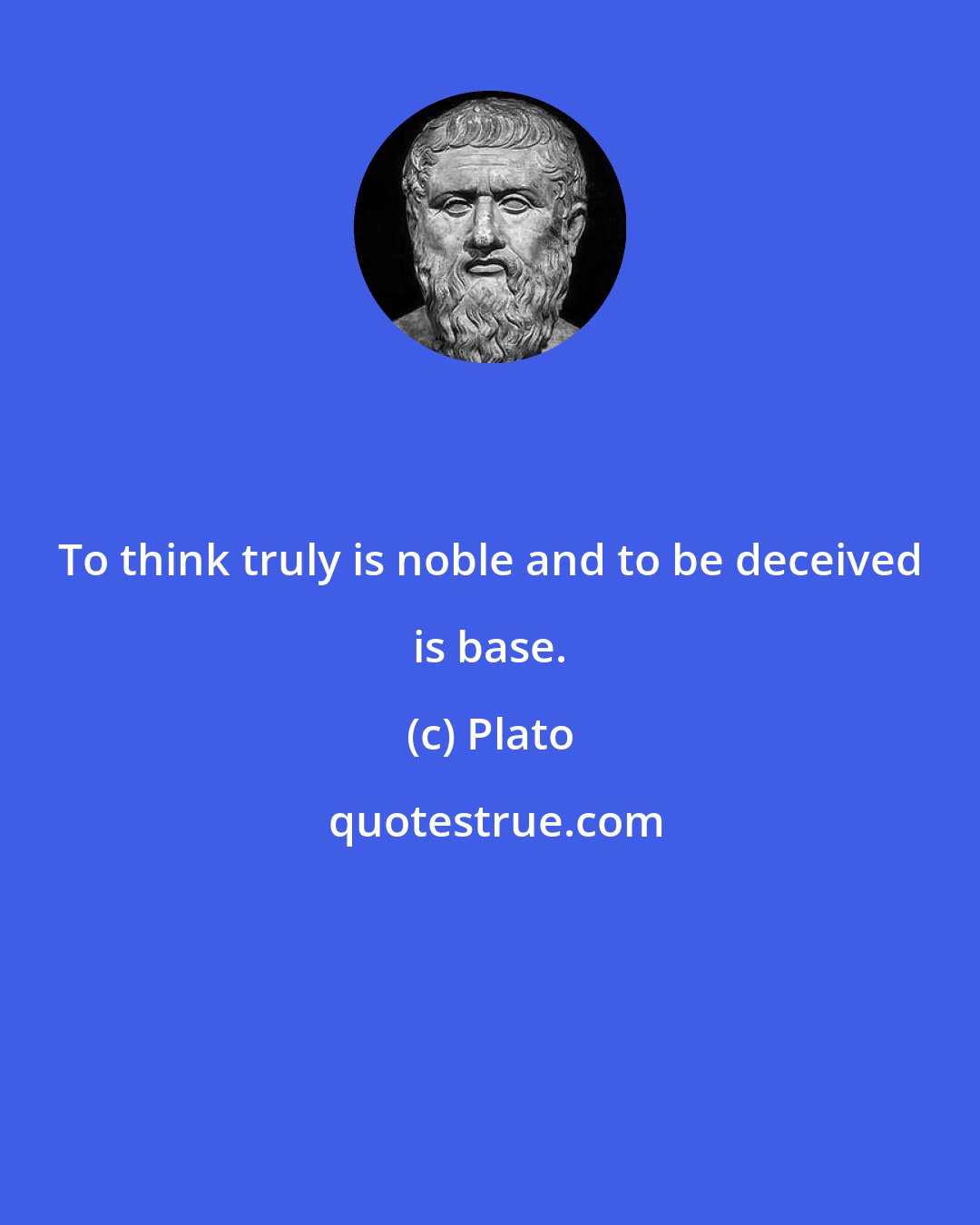 Plato: To think truly is noble and to be deceived is base.