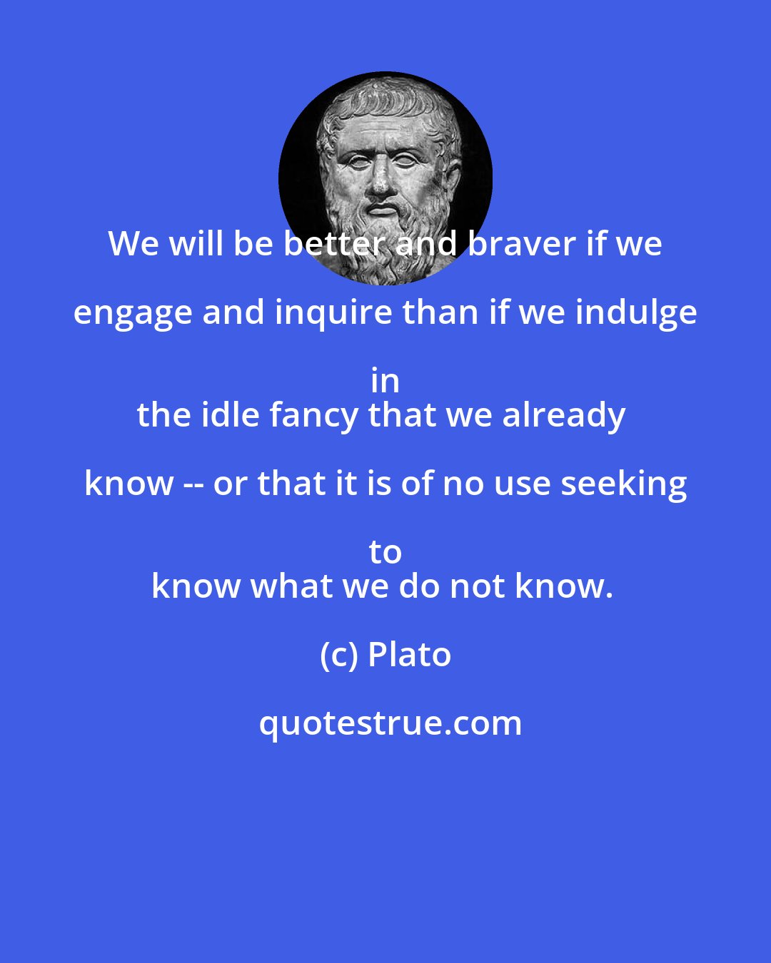 Plato: We will be better and braver if we engage and inquire than if we indulge in 
the idle fancy that we already know -- or that it is of no use seeking to 
know what we do not know.