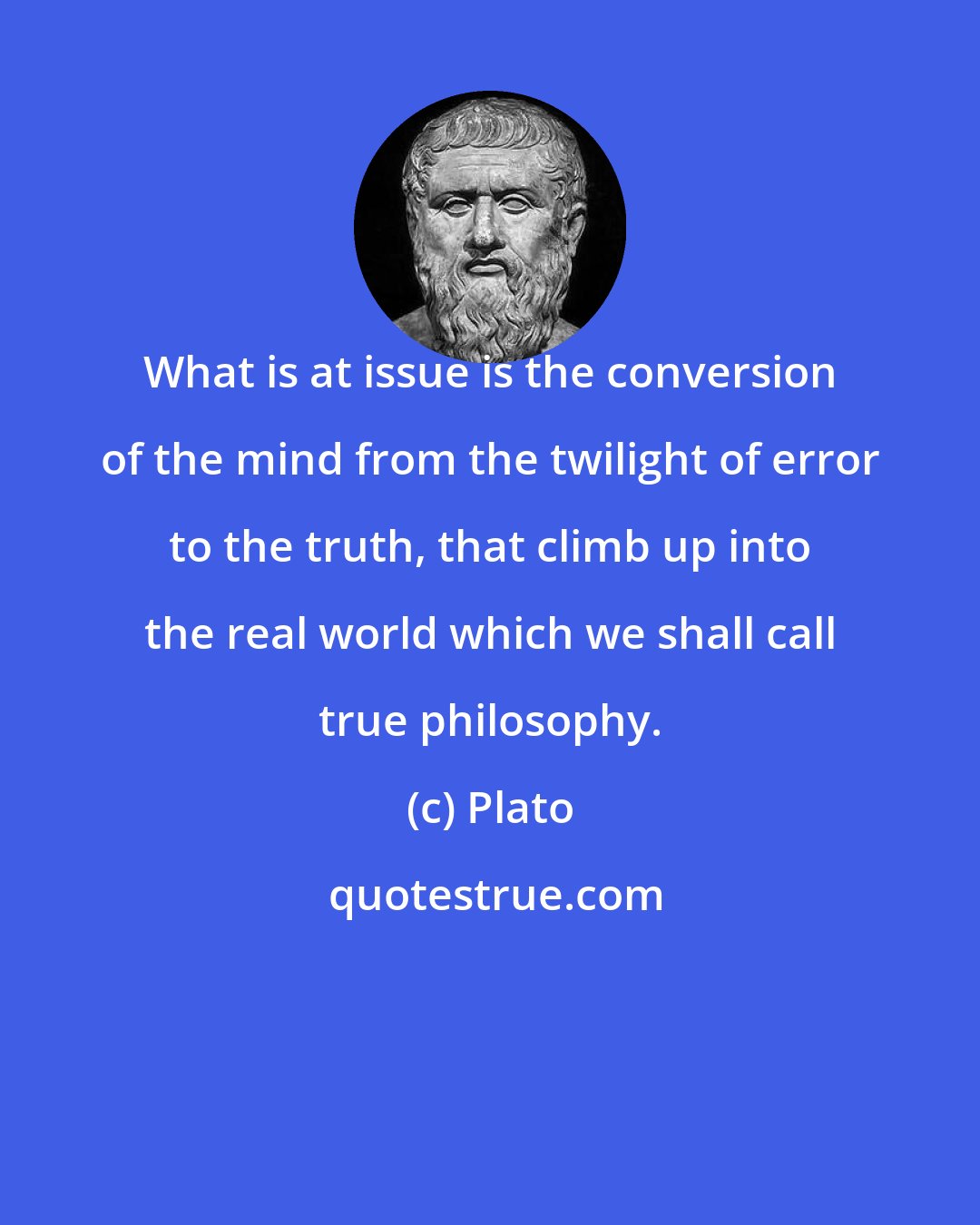 Plato: What is at issue is the conversion of the mind from the twilight of error to the truth, that climb up into the real world which we shall call true philosophy.