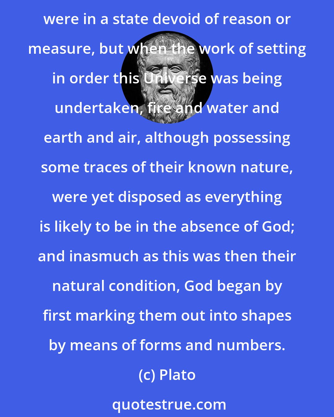 Plato: Wherefore also these Kinds [elements] occupied different places even before the universe was organised and generated out of them. Before that time, in truth, all these were in a state devoid of reason or measure, but when the work of setting in order this Universe was being undertaken, fire and water and earth and air, although possessing some traces of their known nature, were yet disposed as everything is likely to be in the absence of God; and inasmuch as this was then their natural condition, God began by first marking them out into shapes by means of forms and numbers.