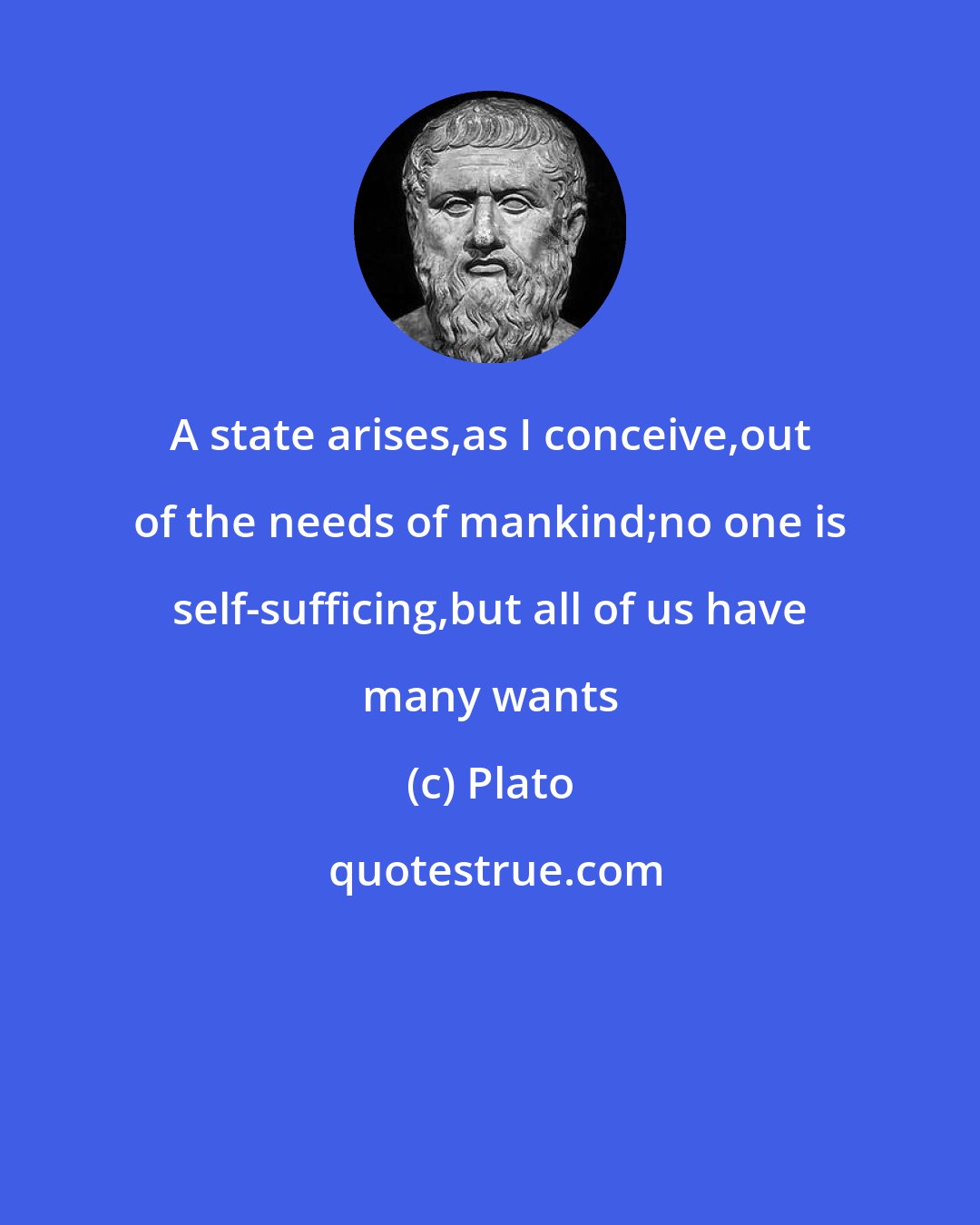 Plato: A state arises,as I conceive,out of the needs of mankind;no one is self-sufficing,but all of us have many wants