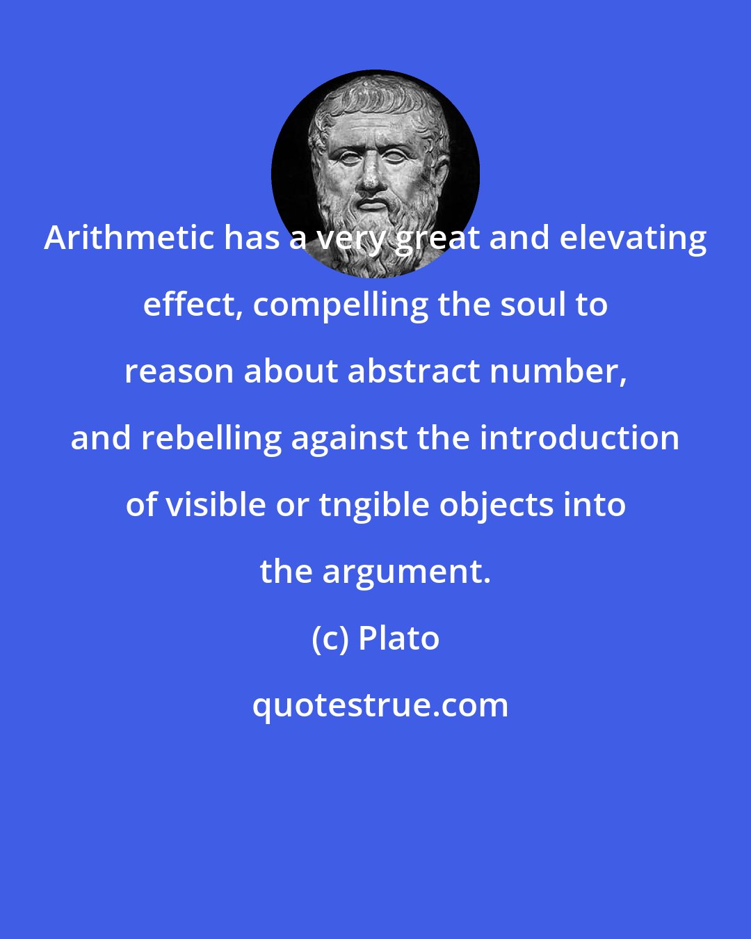 Plato: Arithmetic has a very great and elevating effect, compelling the soul to reason about abstract number, and rebelling against the introduction of visible or tngible objects into the argument.