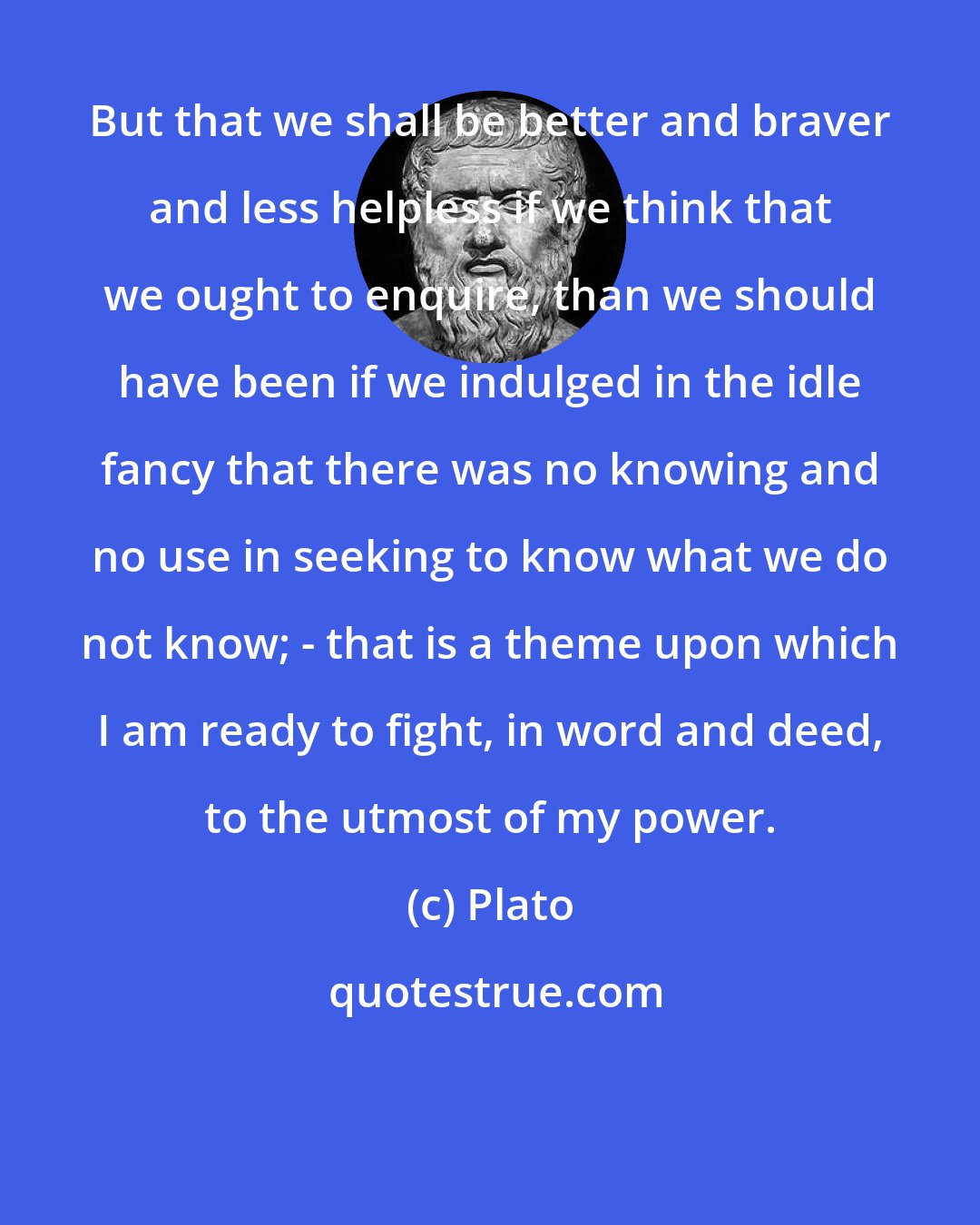 Plato: But that we shall be better and braver and less helpless if we think that we ought to enquire, than we should have been if we indulged in the idle fancy that there was no knowing and no use in seeking to know what we do not know; - that is a theme upon which I am ready to fight, in word and deed, to the utmost of my power.