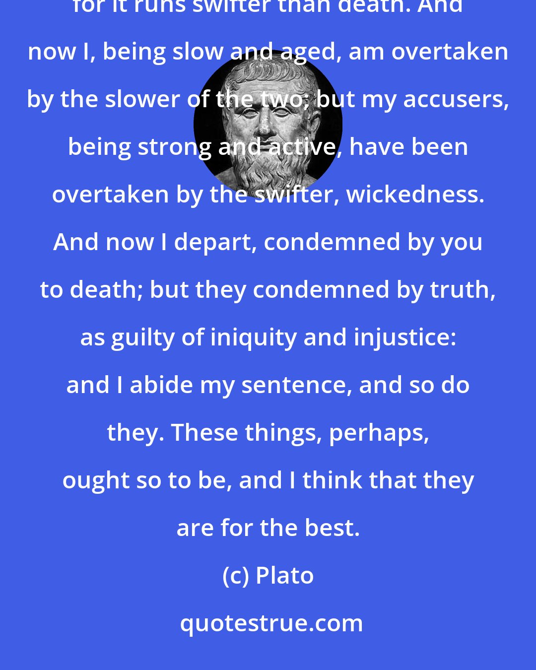 Plato: But this is not difficult, O Athenians! to escape death; but it is much more difficult to avoid depravity, for it runs swifter than death. And now I, being slow and aged, am overtaken by the slower of the two; but my accusers, being strong and active, have been overtaken by the swifter, wickedness. And now I depart, condemned by you to death; but they condemned by truth, as guilty of iniquity and injustice: and I abide my sentence, and so do they. These things, perhaps, ought so to be, and I think that they are for the best.