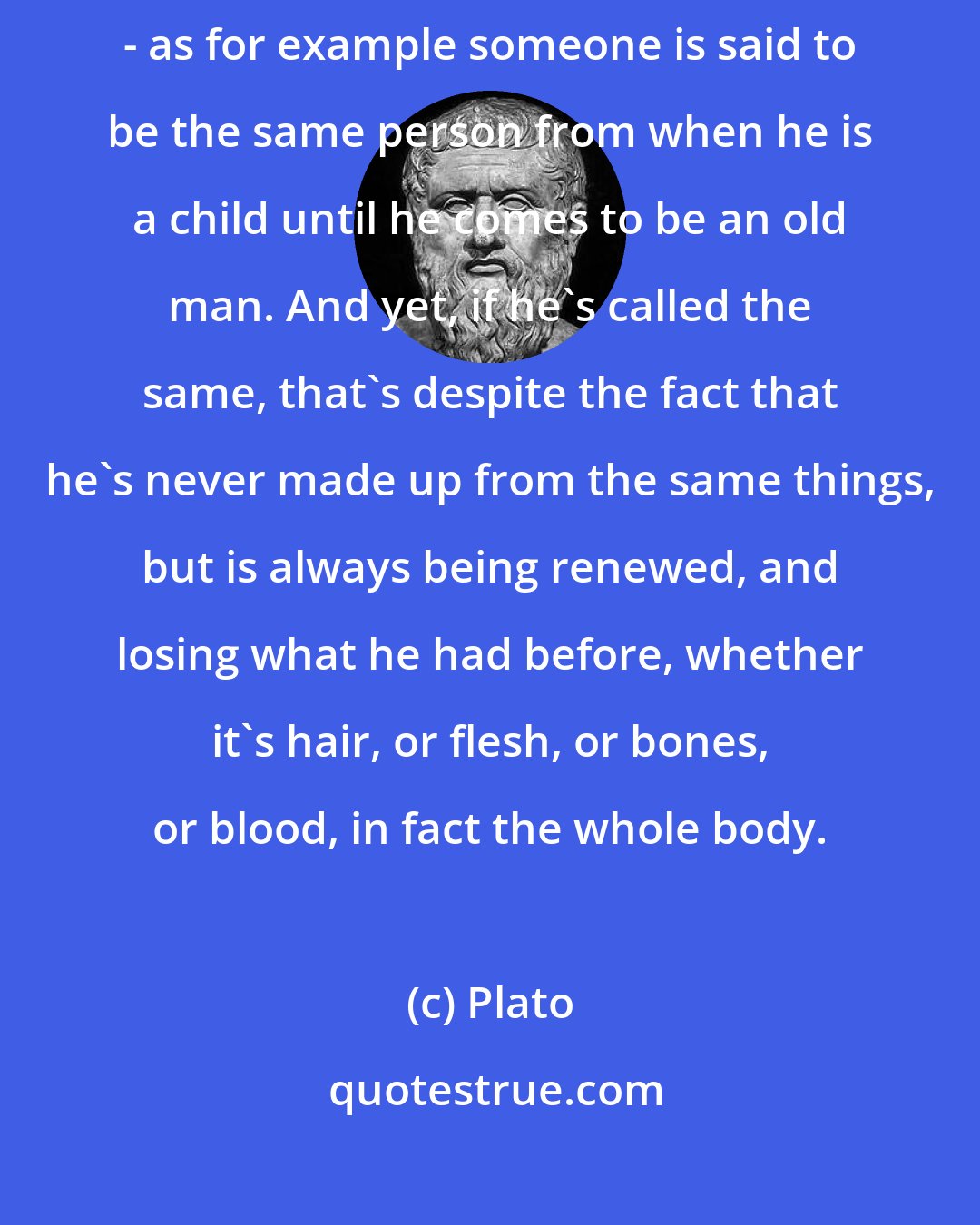 Plato: Each living creature is said to be alive and to be the same individual - as for example someone is said to be the same person from when he is a child until he comes to be an old man. And yet, if he's called the same, that's despite the fact that he's never made up from the same things, but is always being renewed, and losing what he had before, whether it's hair, or flesh, or bones, or blood, in fact the whole body.