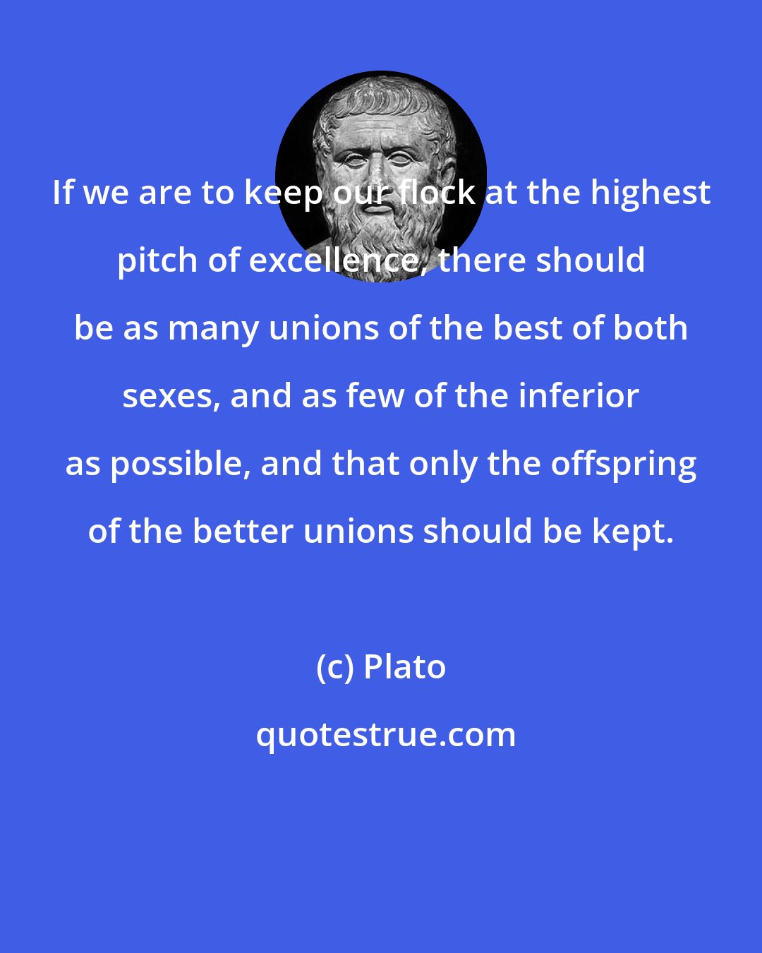 Plato: If we are to keep our flock at the highest pitch of excellence, there should be as many unions of the best of both sexes, and as few of the inferior as possible, and that only the offspring of the better unions should be kept.