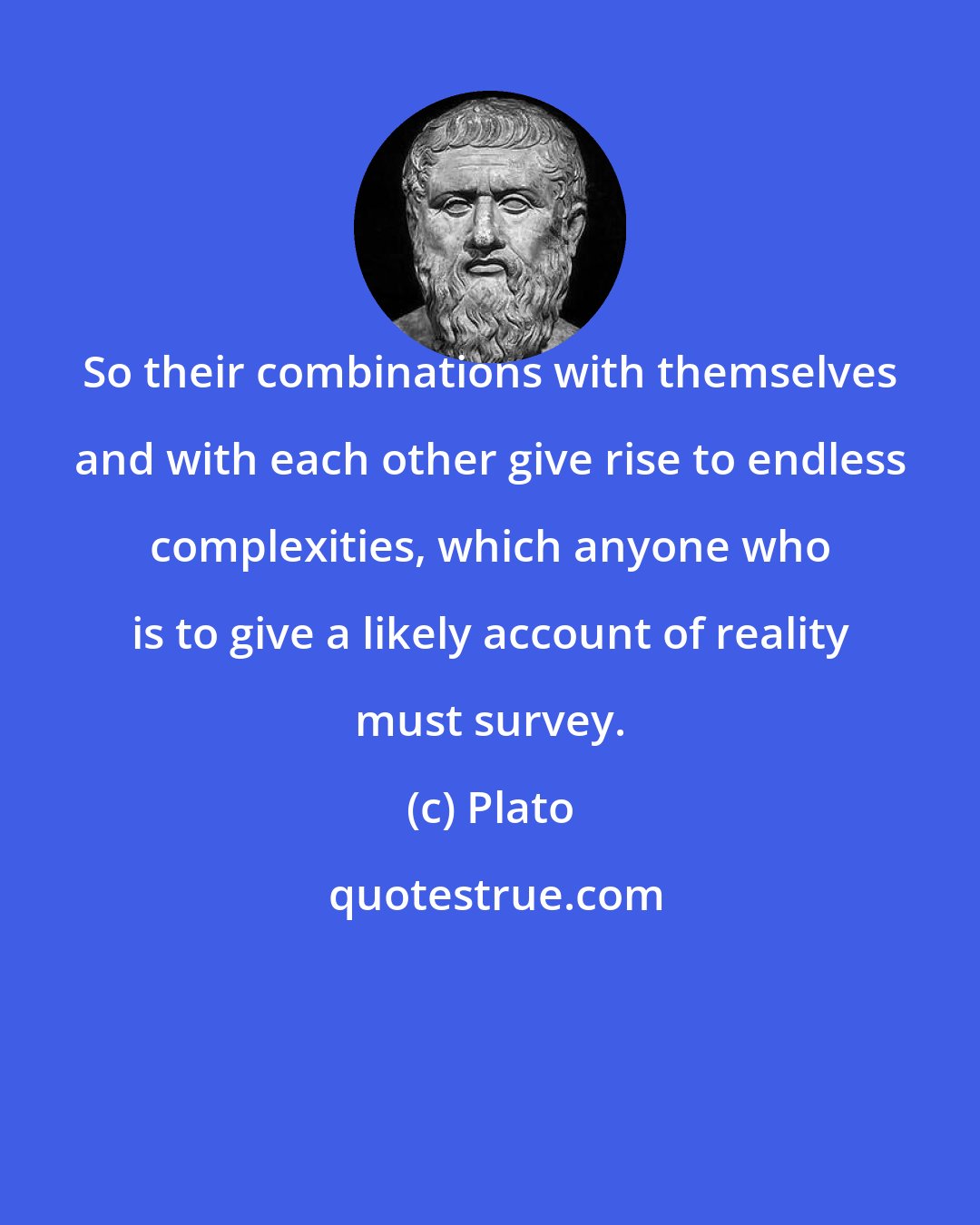 Plato: So their combinations with themselves and with each other give rise to endless complexities, which anyone who is to give a likely account of reality must survey.