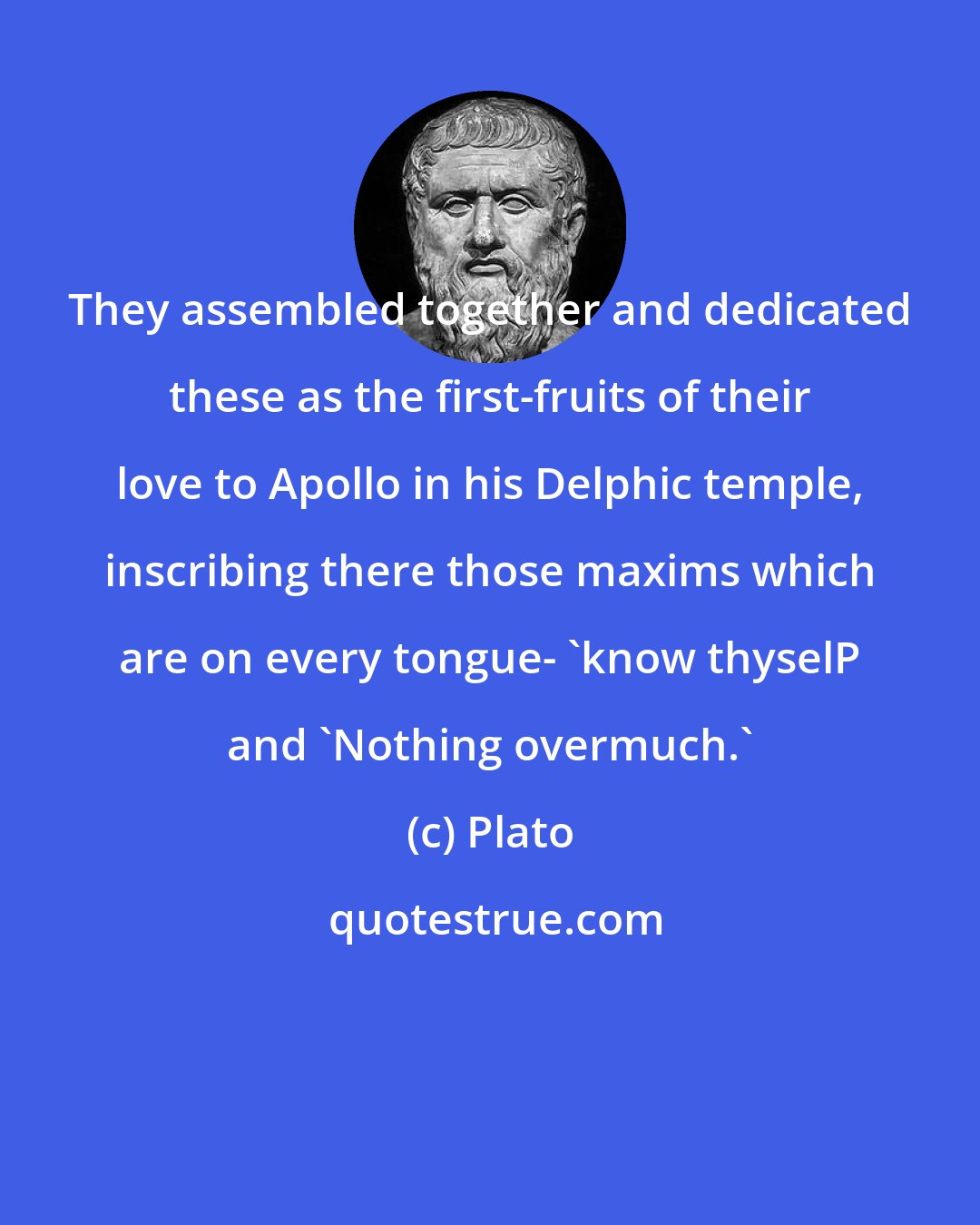 Plato: They assembled together and dedicated these as the first-fruits of their love to Apollo in his Delphic temple, inscribing there those maxims which are on every tongue- 'know thyselP and 'Nothing overmuch.'