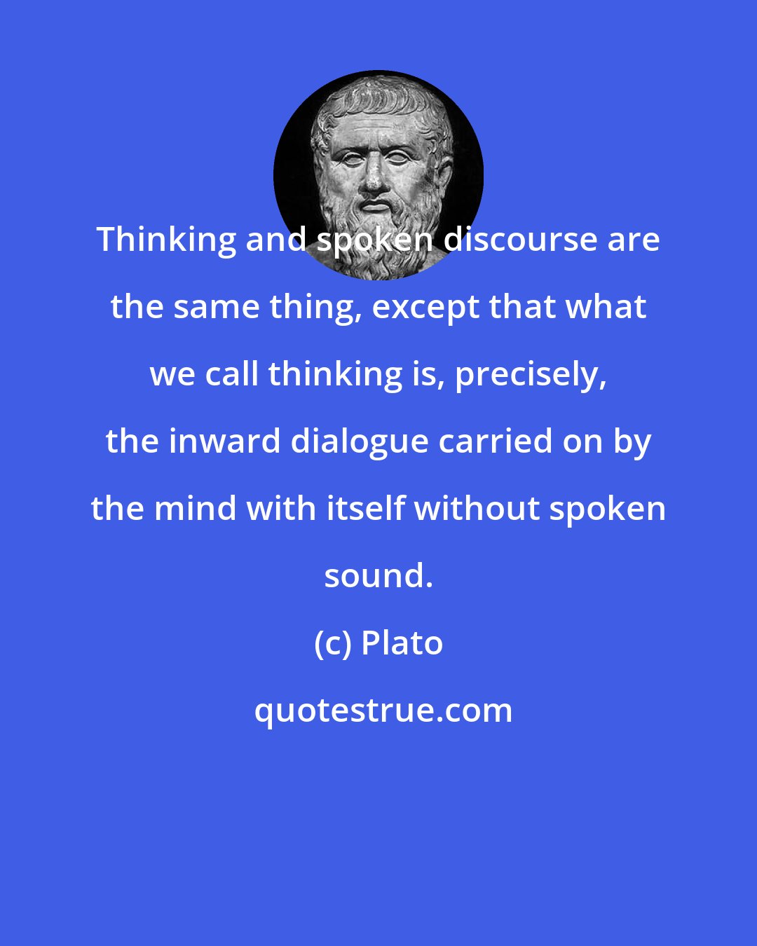 Plato: Thinking and spoken discourse are the same thing, except that what we call thinking is, precisely, the inward dialogue carried on by the mind with itself without spoken sound.