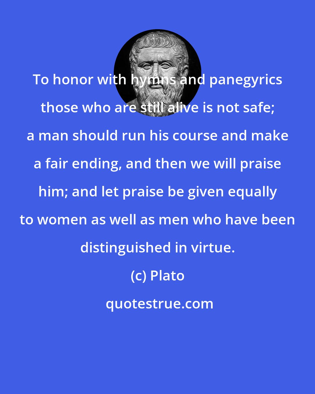 Plato: To honor with hymns and panegyrics those who are still alive is not safe; a man should run his course and make a fair ending, and then we will praise him; and let praise be given equally to women as well as men who have been distinguished in virtue.