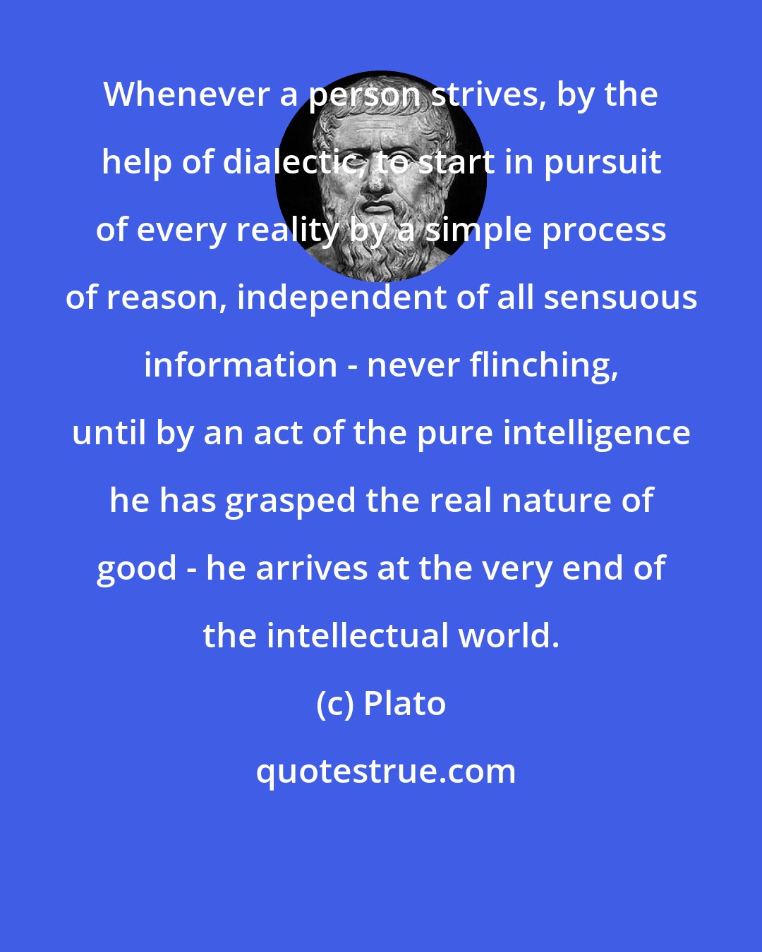 Plato: Whenever a person strives, by the help of dialectic, to start in pursuit of every reality by a simple process of reason, independent of all sensuous information - never flinching, until by an act of the pure intelligence he has grasped the real nature of good - he arrives at the very end of the intellectual world.