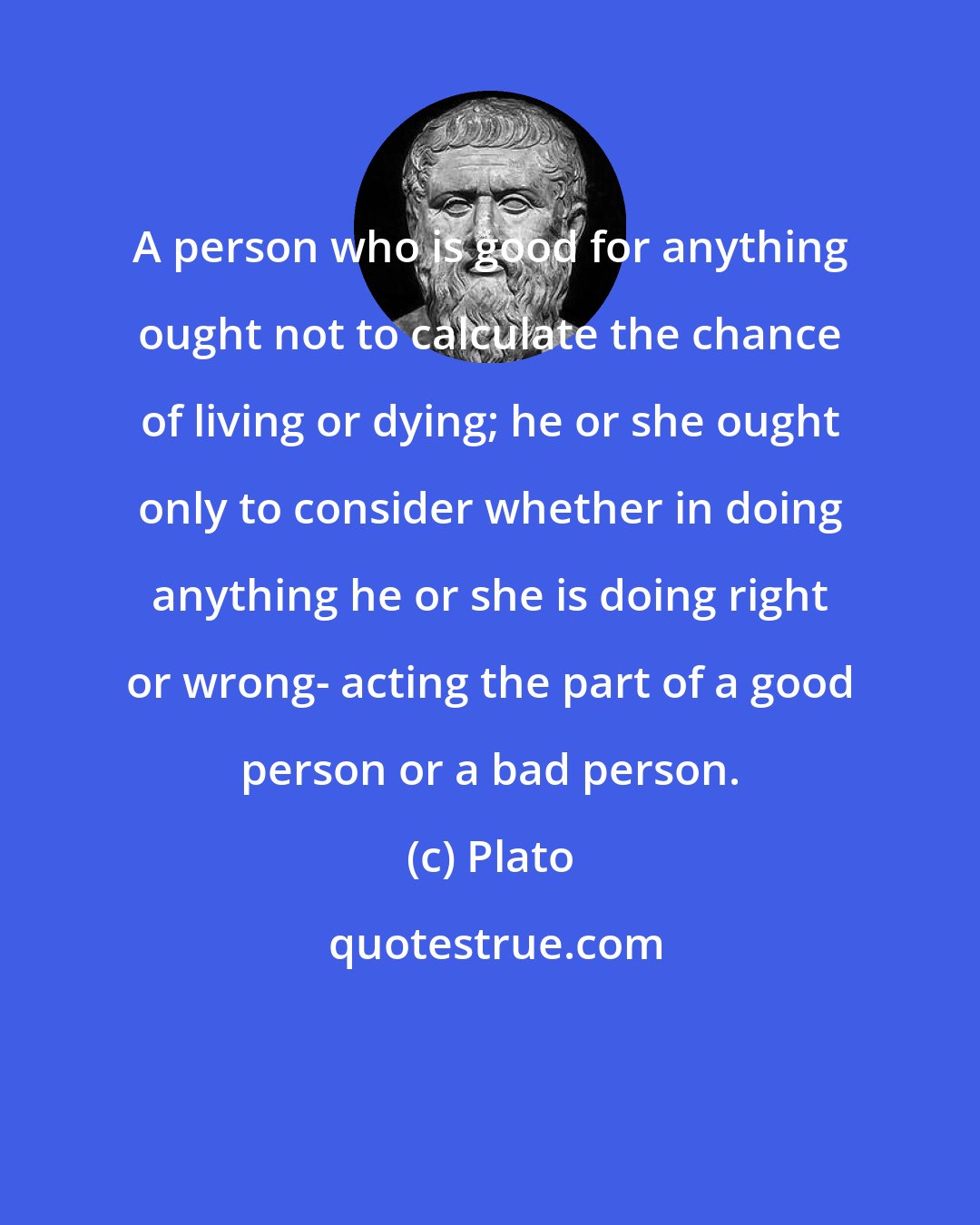 Plato: A person who is good for anything ought not to calculate the chance of living or dying; he or she ought only to consider whether in doing anything he or she is doing right or wrong- acting the part of a good person or a bad person.