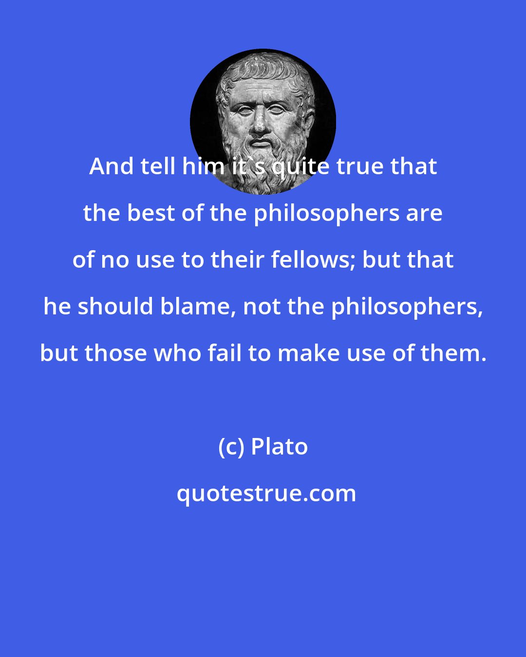 Plato: And tell him it's quite true that the best of the philosophers are of no use to their fellows; but that he should blame, not the philosophers, but those who fail to make use of them.