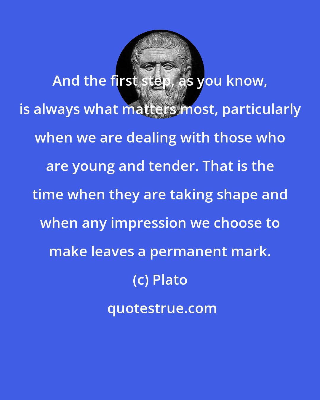 Plato: And the first step, as you know, is always what matters most, particularly when we are dealing with those who are young and tender. That is the time when they are taking shape and when any impression we choose to make leaves a permanent mark.