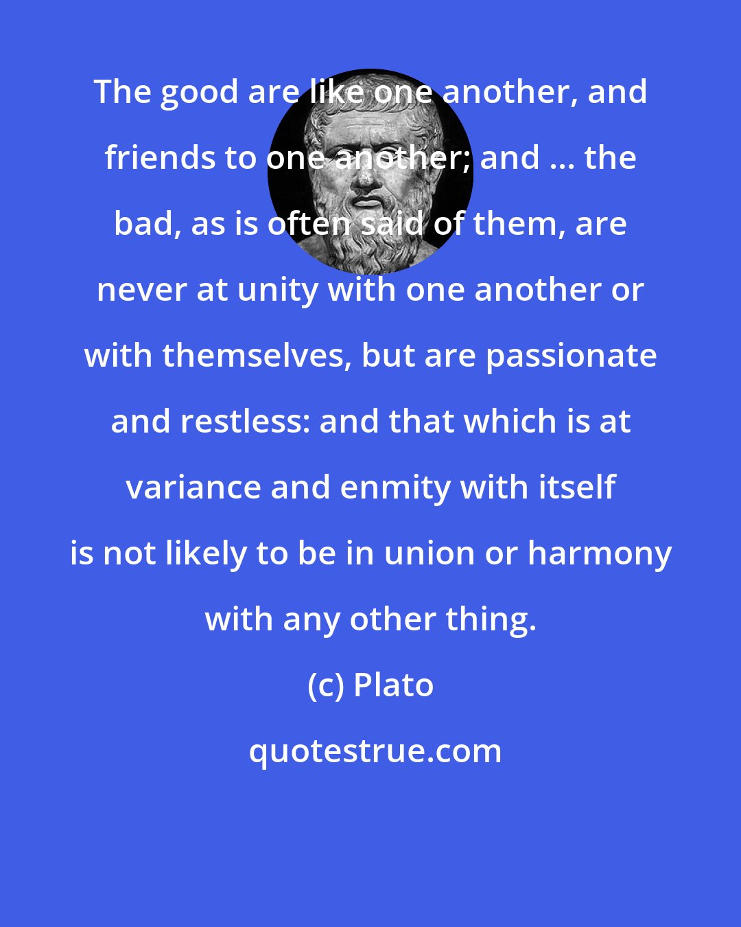 Plato: The good are like one another, and friends to one another; and ... the bad, as is often said of them, are never at unity with one another or with themselves, but are passionate and restless: and that which is at variance and enmity with itself is not likely to be in union or harmony with any other thing.