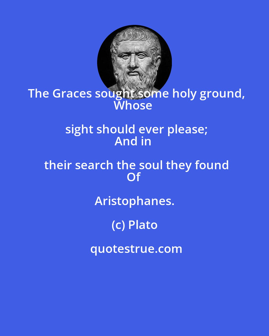 Plato: The Graces sought some holy ground,
Whose sight should ever please;
And in their search the soul they found
Of Aristophanes.