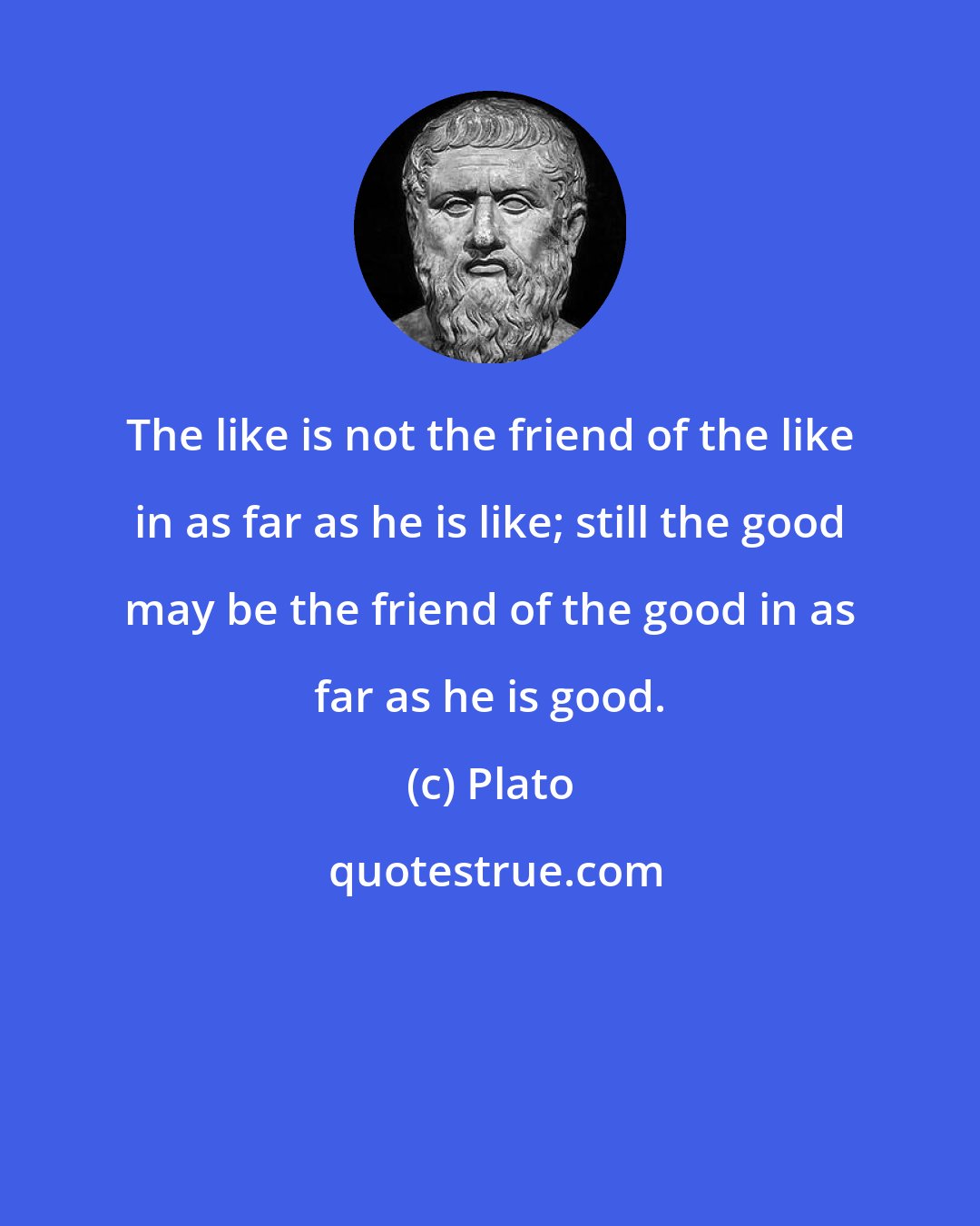 Plato: The like is not the friend of the like in as far as he is like; still the good may be the friend of the good in as far as he is good.