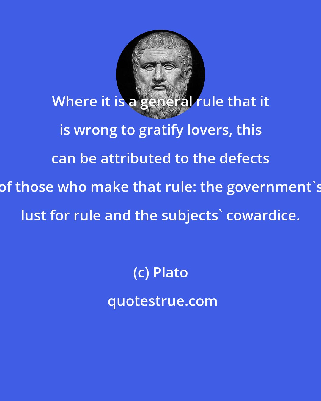 Plato: Where it is a general rule that it is wrong to gratify lovers, this can be attributed to the defects of those who make that rule: the government's lust for rule and the subjects' cowardice.