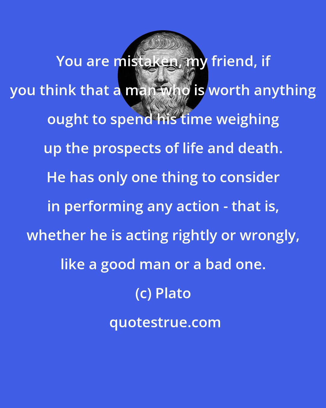 Plato: You are mistaken, my friend, if you think that a man who is worth anything ought to spend his time weighing up the prospects of life and death. He has only one thing to consider in performing any action - that is, whether he is acting rightly or wrongly, like a good man or a bad one.