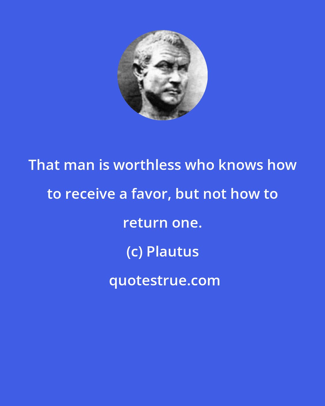 Plautus: That man is worthless who knows how to receive a favor, but not how to return one.