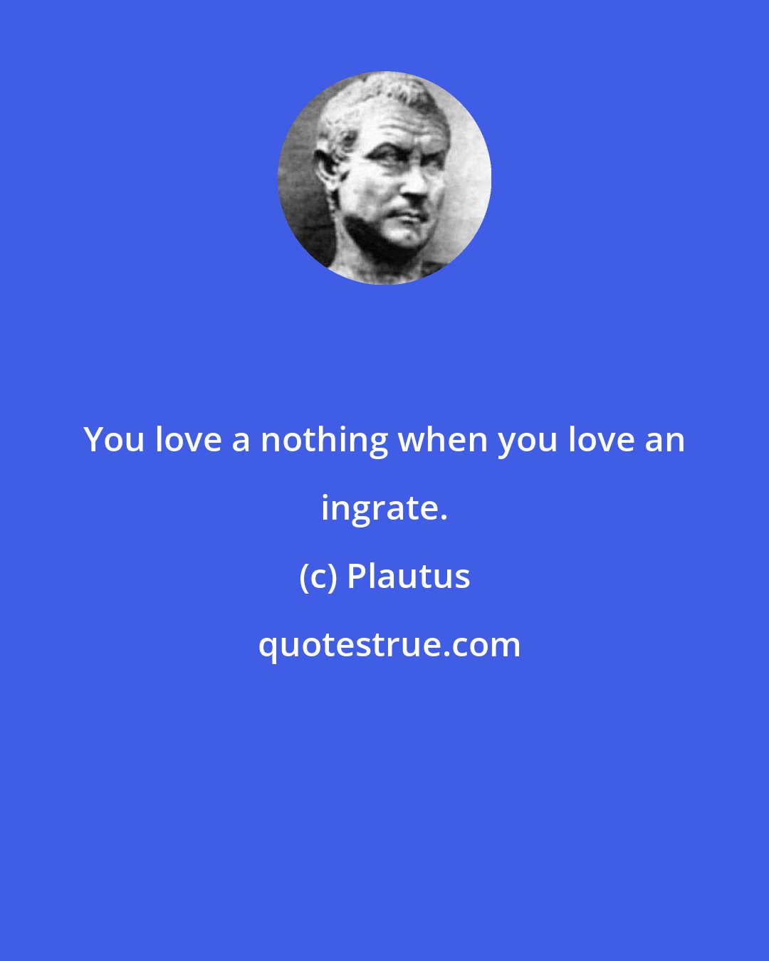 Plautus: You love a nothing when you love an ingrate.