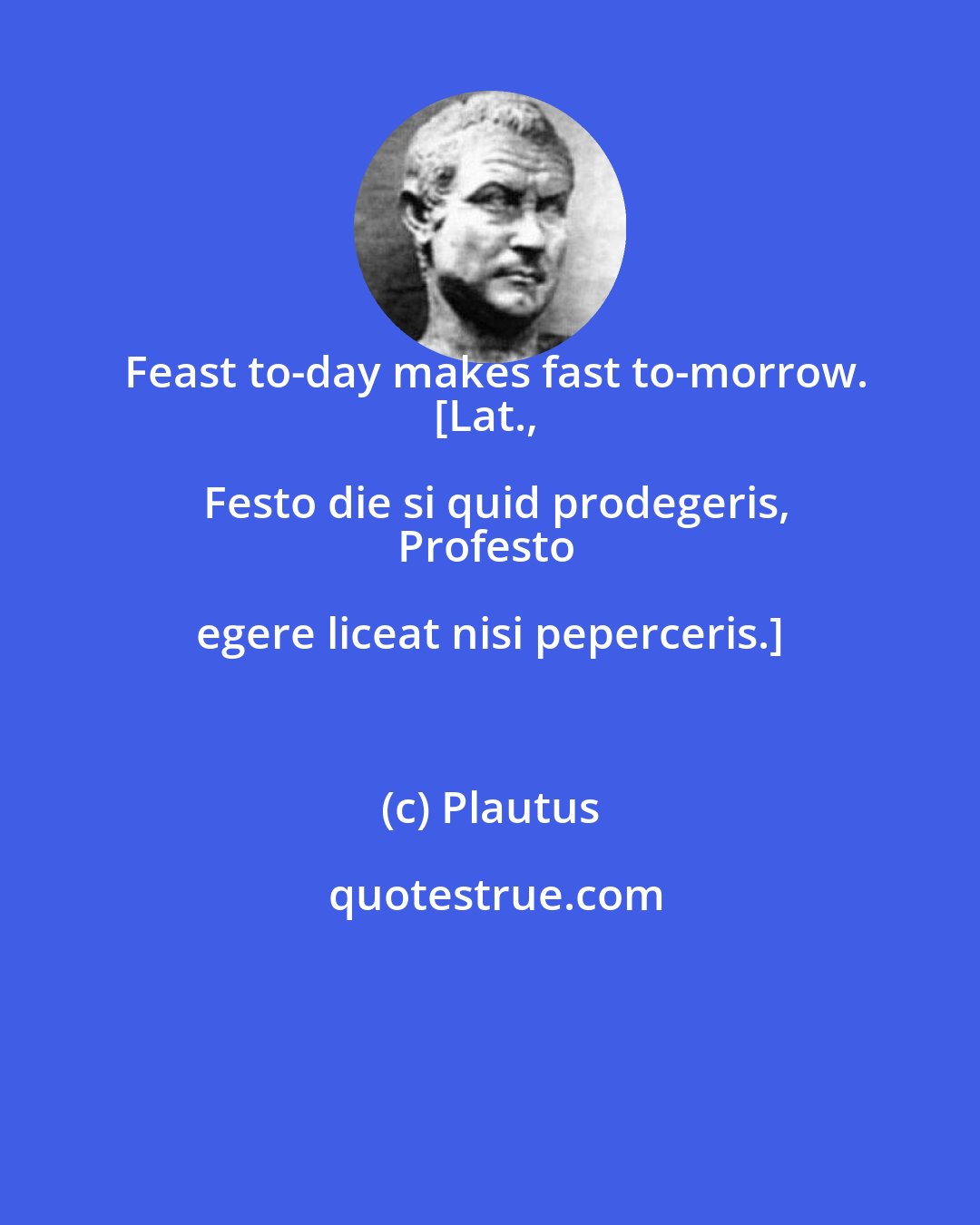 Plautus: Feast to-day makes fast to-morrow.
[Lat., Festo die si quid prodegeris,
Profesto egere liceat nisi peperceris.]