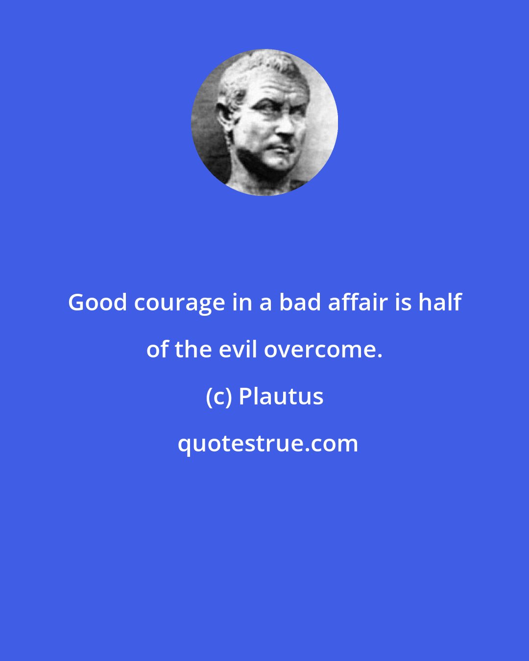 Plautus: Good courage in a bad affair is half of the evil overcome.