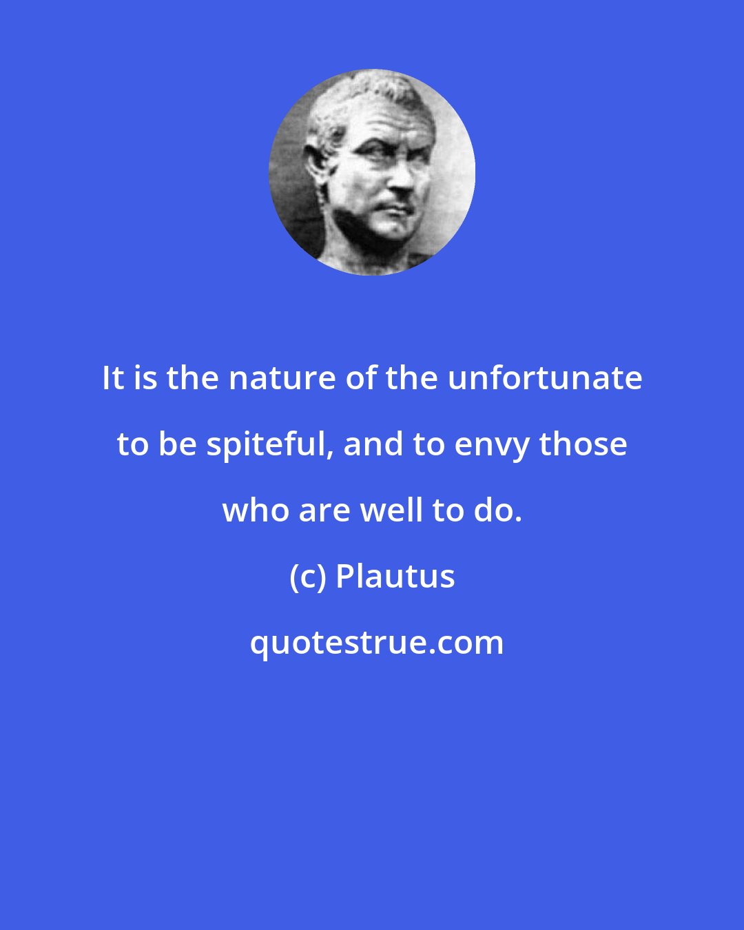 Plautus: It is the nature of the unfortunate to be spiteful, and to envy those who are well to do.