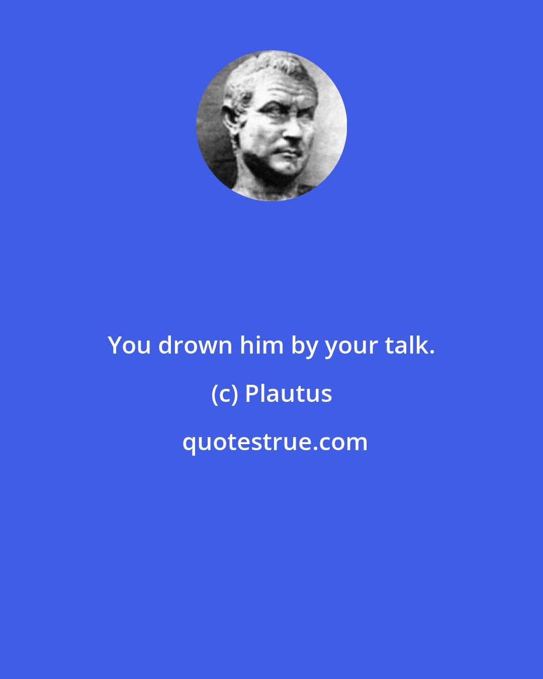 Plautus: You drown him by your talk.