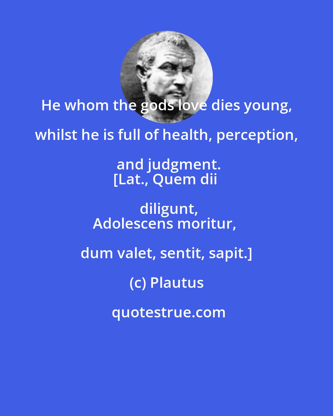 Plautus: He whom the gods love dies young, whilst he is full of health, perception, and judgment.
[Lat., Quem dii diligunt,
Adolescens moritur, dum valet, sentit, sapit.]