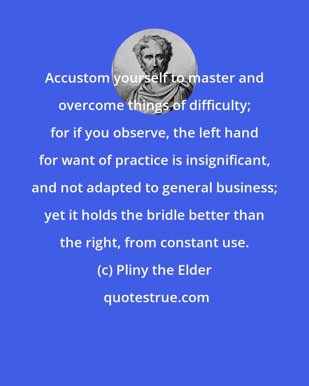 Pliny the Elder: Accustom yourself to master and overcome things of difficulty; for if you observe, the left hand for want of practice is insignificant, and not adapted to general business; yet it holds the bridle better than the right, from constant use.