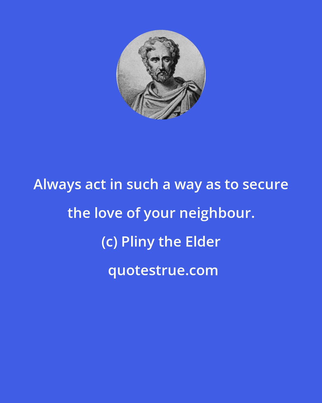 Pliny the Elder: Always act in such a way as to secure the love of your neighbour.